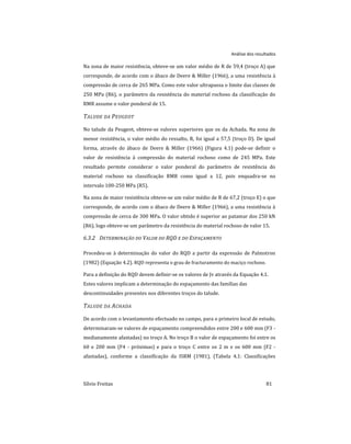 Análise dos resultados
Sílvio Freitas 81
Na zona de maior resistência, obteve-se um valor médio de R de 59,4 (troço A) que
corresponde, de acordo com o ábaco de Deere & Miller (1966), a uma resistência à
compressão de cerca de 265 MPa. Como este valor ultrapassa o limite das classes de
250 MPa (R6), o parâmetro da resistência do material rochoso da classificação do
RMR assume o valor ponderal de 15.
TALUDE DA PEUGEOT
No talude da Peugeot, obteve-se valores superiores que os da Achada. Na zona de
menor resistência, o valor médio do ressalto, R, foi igual a 57,5 (troço D). De igual
forma, através do ábaco de Deere & Miller (1966) (Figura 4.1) pode-se definir o
valor de resistência à compressão do material rochoso como de 245 MPa. Este
resultado permite considerar o valor ponderal do parâmetro de resistência do
material rochoso na classificação RMR como igual a 12, pois enquadra-se no
intervalo 100-250 MPa (R5).
Na zona de maior resistência obteve-se um valor médio de R de 67,2 (troço E) o que
corresponde, de acordo com o ábaco de Deere & Miller (1966), a uma resistência à
compressão de cerca de 300 MPa. O valor obtido é superior ao patamar dos 250 kN
(R6), logo obteve-se um parâmetro da resistência do material rochoso de valor 15.
6.3.2 DETERMINAÇÃO DO VALOR DO RQD E DO ESPAÇAMENTO
Procedeu-se à determinação do valor do RQD a partir da expressão de Palmstron
(1982) (Equação 4.2). RQD representa o grau de fracturamento do maciço rochoso.
Para a definição do RQD devem definir-se os valores de Jv através da Equação 4.1.
Estes valores implicam a determinação do espaçamento das famílias das
descontinuidades presentes nos diferentes troços do talude.
TALUDE DA ACHADA
De acordo com o levantamento efectuado no campo, para o primeiro local de estudo,
determinaram-se valores de espaçamento compreendidos entre 200 e 600 mm (F3 -
medianamente afastadas) no troço A. No troço B o valor de espaçamento foi entre os
60 e 200 mm (F4 - próximas) e para o troço C entre os 2 m e os 600 mm (F2 -
afastadas), conforme a classificação da ISRM (1981), (Tabela 4.1: Classificações
 