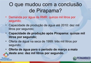 O que mudou com a conclusão
         de Pirapama?
• Demanda por água da RMR: quinze mil litros por
  segundo;
• Capacidade de produção de água até 2010: dez mil
  litros por segundo;
• Capacidade de produção após Pirapama: quinze mil
  litros por segundo;
• Oferta de água na seca de 1999: três mil litros por
  segundo;
• Oferta de água para o período de março a maio
  deste ano: dez mil litros por segundo.
 