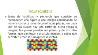 ROMPECABEZAS
Juego de habilidad y paciencia que consiste en
recomponer una figura o una imagen combinando de
manera correcta unas determinadas piezas, en cada
una de las cuales hay una parte de dicha figura o
imagen; las piezas pueden ser planas y de distintas
formas, que dan lugar a una sola imagen, o cubos que
permiten crear seis imágenes distintas.