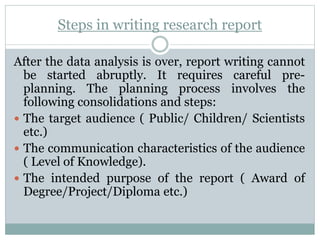 Steps in writing research report
After the data analysis is over, report writing cannot
be started abruptly. It requires careful pre-
planning. The planning process involves the
following consolidations and steps:
 The target audience ( Public/ Children/ Scientists
etc.)
 The communication characteristics of the audience
( Level of Knowledge).
 The intended purpose of the report ( Award of
Degree/Project/Diploma etc.)
 