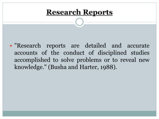 Research Reports
 "Research reports are detailed and accurate
accounts of the conduct of disciplined studies
accomplished to solve problems or to reveal new
knowledge." (Busha and Harter, 1988).
 