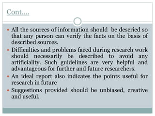 Cont….
 All the sources of information should be descried so
that any person can verify the facts on the basis of
described sources.
 Difficulties and problems faced during research work
should necessarily be described to avoid any
artificiality. Such guidelines are very helpful and
advantageous for further and future researchers.
 An ideal report also indicates the points useful for
research in future
 Suggestions provided should be unbiased, creative
and useful.
 