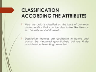 CLASSIFICATION
ACCORDING THE ATTRIBUTES
 Here the data is classified on the basis of common
characteristics that can be descriptive like literacy,
sex, honesty, marital status etc.
 Descriptive features are qualitative in nature and
cannot be measured quantitatively but are kindly
considered while making an analysis.
 