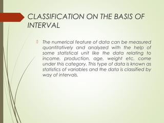 CLASSIFICATION ON THE BASIS OF
INTERVAL
 The numerical feature of data can be measured
quantitatively and analyzed with the help of
some statistical unit like the data relating to
income, production, age, weight etc. come
under this category. This type of data is known as
statistics of variables and the data is classified by
way of intervals.
 
