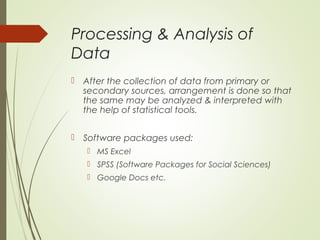 Processing & Analysis of
Data
 After the collection of data from primary or
secondary sources, arrangement is done so that
the same may be analyzed & interpreted with
the help of statistical tools.
 Software packages used:
 MS Excel
 SPSS (Software Packages for Social Sciences)
 Google Docs etc.
 