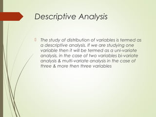 Descriptive Analysis
 The study of distribution of variables is termed as
a descriptive analysis. If we are studying one
variable then it will be termed as a uni-variate
analysis, in the case of two variables bi-variate
analysis & multi-variate analysis in the case of
three & more then three variables
 