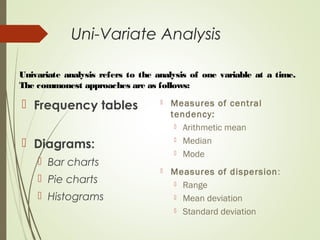 Uni-Variate Analysis
 Frequency tables
 Diagrams:
 Bar charts
 Pie charts
 Histograms
 Measures of central
tendency:
 Arithmetic mean
 Median
 Mode
 Measures of dispersion:
 Range
 Mean deviation
 Standard deviation
Univariate analysis refers to the analysis of one variable at a time.
The commonest approaches are as follows:
 