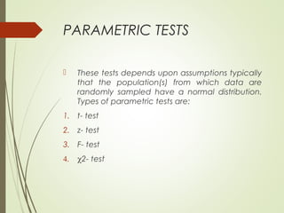 PARAMETRIC TESTS
 These tests depends upon assumptions typically
that the population(s) from which data are
randomly sampled have a normal distribution.
Types of parametric tests are:
1. t- test
2. z- test
3. F- test
4. χ2- test
 