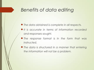 Benefits of data editing
The data obtained is complete in all respects.
It is accurate in terms of information recorded
and responses sought.
The response format is in the form that was
instructed.
The data is structured in a manner that entering
the information will not be a problem.
 
