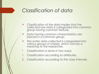 Classification of data
 Classification of the data implies that the
collected raw data is categorized into common
group having common feature.
 Data having common characteristics are
placed in a common group.
 The entire data collected is categorized into
various groups or classes, which convey a
meaning to the researcher.
 Classification is done in two ways:
1. Classification according to attributes.
2. Classification according to the class intervals.
 
