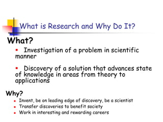 What is Research and Why Do It?
Why?
 Invent, be on leading edge of discovery, be a scientist
 Transfer discoveries to benefit society
 Work in interesting and rewarding careers
What?
 Investigation of a problem in scientific
manner
 Discovery of a solution that advances state
of knowledge in areas from theory to
applications
 