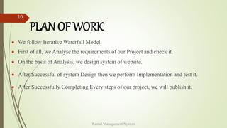 PLAN OF WORK
 We follow Iterative Waterfall Model.
 First of all, we Analyse the requirements of our Project and check it.
 On the basis of Analysis, we design system of website.
 After Successful of system Design then we perform Implementation and test it.
 After Successfully Completing Every steps of our project, we will publish it.
Rental Management System
10
 