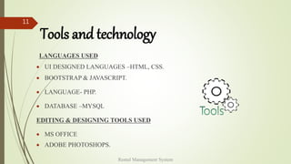 Tools and technology
LANGUAGES USED
 UI DESIGNED LANGUAGES –HTML, CSS.
 BOOTSTRAP & JAVASCRIPT.
 LANGUAGE- PHP.
 DATABASE –MYSQL
EDITING & DESIGNING TOOLS USED
 MS OFFICE
 ADOBE PHOTOSHOPS.
Rental Management System
11
 