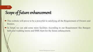 Scope of future enhancement
 This website will prove to be a powerful in satisfying all the Requirement of Owners and
Renters.
 In future we can add some more facilities According to our Requirement like Banquet
halls and wedding lawns and SMS Alert for the future enhancement.
Rental Management System
13
 