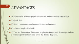 ADVANTAGES
 1) This website will save physical hard work and time to find rooms/flats.
 2) Quick deal.
 3) Direct communications between Renters and Owners.
 4) Renters can give feedback.
 5) This is a System that focuses on helping the Owner and Renters get to have
a common platform to interact about the Rooms they need.
Rental Management System
14
 