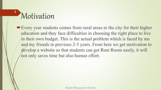 Motivation
Every year students comes from rural areas to the city for their higher
education and they face difficulties in choosing the right place to live
in their own budget. This is the actual problem which is faced by me
and my friends in previous 2-3 years. From here we get motivation to
develop a website so that students can get Rent Room easily, it will
not only saves time but also human effort.
Rental Management System
4
 