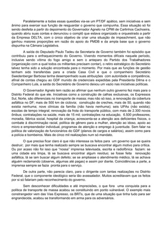 Paralelamente a todas essas questões via-se um PT/DF apático, sem iniciativas e sem
ânimo para exercer sua função de resguardar o governo que compunha. Essa situação só foi
sendo desfeita a partir do depoimento do Governador Agnelo na CPMI de Carlinhos Cachoeira,
quando abriu suas contas e denunciou o complô que estava organizado e orquestrado a partir
da Empresa DELTA, com o único objetivo de criar uma situação de impeachment, que não
ganhou maiores proporções em razão do apoio do PMDB e da ampla base que o governo
dispunha na Câmara Legislativa.
A saída do Deputado Paulo Tadeu da Secretaria de Governo também foi episódio que
contribuiu para o enfraquecimento do Governo. Vivendo momentos difíceis naquele período,
inclusive sendo vítima do fogo amigo e sem o anteparo do Partido dos Trabalhadores
(organização com a qual todos os militantes precisam contar), o retiro estratégico do Secretário
talvez tenha sido a solução encontrada para o momento. Por mais que as funções de gestão
tenham sido transferidas para a criada Casa Civil e que o companheiro Secretário
Swedenberger Barbosa tenha desempenhado suas atribuições com autoridade e competência,
afinal de contas chegou ao GDF munido de credenciais expedidas pela Presidenta Dilma e o
Companheiro Lula, a saída do Secretário de Governo deixou um vazio nas iniciativas políticas.
O Governador Agnelo tem razão ao afirmar que nenhum outro governo fez mais para o
Distrito Federal do que ele. Iniciativas como a construção de calhas exclusivas, os Expressos
Sul, Norte, são diferenciais no transporte de massa; mas não só isso, a renovação da cobertura
asfáltica no DF; mais de 500 km de ciclovia; construção de creches, mais de 50, quando não
existia nenhuma; nove clínicas da família (não havia nenhuma); seis UPAs (não existia);
escolas de tempo integral; renovação da frota do transporte público, com mais de 2.300 novos
ônibus; contratações na saúde, mais de 15 mil; contratações na educação, 6.500 professores;
moradia, fábrica social, hospital da criança; acrescenta-se a atenção aos deficientes físicos, o
combate à discriminação racial, política de gênero para a mulher, atenção ao idoso, apoio ao
micro e empreendedor individual, programas de atenção e emprego à juventude. Sem falar na
política de valorização de funcionários do GDF (planos de cargos e salários), assim como para
a polícia e bombeiros. Mais de cinco mil realizações num só mandato.
O que precisa ficar claro é que não interessa os feitos para um governo que se queira
destruir; por mais que tenha realizado sempre se buscava encontrar algum motivo para crítica.
Ou por acaso não foi isso que “nossa” imprensa televisada, escrita e radiofônica faziam: se
uma cidade era limpa, lá se buscava encontrar algum resíduo; se fosse feita renovação
asfáltica, lá se iam buscar algum defeito; se se ampliasse o atendimento médico, lá se achava
alguém reclamando (observe, algumas até pagas) e assim por diante. Coincidências a parte, a
imprensa sempre se fazia pronta para o serviço.
De outra parte, não parecia claro, para o dirigente com tantas realizações no Distrito
Federal, que o componente ideológico seria tão avassalador. Muitos acreditavam que os feitos
por si só falariam pelo reconhecimento do governo.
Sem desconhecer dificuldades e até imprecisões, o que fora uma conquista para a
política de transporte de massa acabou se constituindo em ponto vulnerável. O exemplo mais
constrangedor vem das Vias Expresso, os BRTs, que de uma situação que tinha tudo para ser
engrandecida, acabou se transformando em arma para os adversários.
 