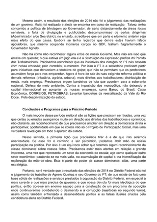 Mesmo assim, o resultado das eleições de 2014 não foi o julgamento das realizações
de um governo. Muito foi realizado e ainda se encontra em curso de realização. Talvez tenha
concorrido a política de blindagem ao Governador, de certo distanciamento de áreas focais
sensíveis, a falta de divulgação e publicidade; descompromisso de certos dirigentes
(Administrador e/ou Secretário); no entanto, acredita-se que em parte o elemento anterior seja
mais efeito do que causa. Embora se tenha registros que dentre estes haviam falsos
apoiadores, que mesmo ocupando inúmeros cargos no GDF, traíram flagrantemente o
Governador Agnelo.
Não há como não reconhecer alguns erros do nosso Governo. Mas não era isso que
estava em questão; o que estava em jogo era e é a destruição da expressão política do Partido
dos Trabalhadores. Precisamos reconhecer que as iniciativas dos inimigos do PT não cessam
com nossa omissão; pelo contrário, aumentam. Por isso o PT e a sociedade precisam partir
para iniciativas que denunciem a tentativa de golpe; que não se permitam que os perdedores
acumulem força para nos emparedar. Agora é hora de sair às ruas exigindo reforma política e
demais reformas (tributária, agrária, urbana); mais direitos aos trabalhadores; distribuição de
renda, mais emprego. Precisamos erguer bandeiras de luta que apontem para a soberania
nacional. Defesa do meio ambiente. Contra a imposição dos monopólios, não deixando o
capital internacional se apropriar de nossas empresas, como Banco do Brasil, Caixa
Econômica, CORREIOS, PETROBRAS. Levantar bandeiras da reestatização da Vale do Rio
Doce. Pela desprivatização do estado.
Conclusões e Programas para o Próximo Período
O mais importe desse período eleitoral são as lições que precisam ser tiradas, uma vez
que certas ou erradas avançamos muito em direção aos direitos dos trabalhadores e oprimidos;
não obstante, ao reconhecimento de que precisamos ampliar em direção a democracia direta e
participativa; oportunidade em que se coloca não só o Projeto de Participação Social, mas uma
verdadeira revolução em todo o aparato do estado.
Nesse sentido, a primeira lição que precisamos tirar é a de que não seremos
unanimidade. Se esse for o caminho a ser percorrido, podemos abrir mão de nossa
participação na política. Por isso é um equívoco achar que teremos algum reconhecimento da
classe dominante sobre nossos feitos. Precisamos estar mais atentos em relação a grande
imprensa, uma vez que representa um setor da economia de escala; age como qualquer outro
setor econômico: pautando-se na mais-valia, na acumulação de capital e, na intensificação da
exploração da mão-de-obra. Esta é parte do poder da classe dominante; aliás, uma parte
estratégica.
Portanto, se é verdade que o resultado das eleições de 2014 no Distrito Federal não foi
o julgamento do trabalho de Agnelo Queiroz e seu Governo do PT; de que existe de fato uma
base sólida de realizações e serviços prestados à população do Distrito Federal, em especial à
mais carente e que mais precisa de governo; e que nossa derrota foi mais ideológica do que
política; então abre-se um enorme espaço para a construção de um programa de oposição
onde continuaremos combatendo o desmando e a corrupção (rejeitadas no segundo turno),
assim como também enfrentado a desonestidade política e as falsas ilusões criadas pela
candidatura eleita no Distrito Federal.
 