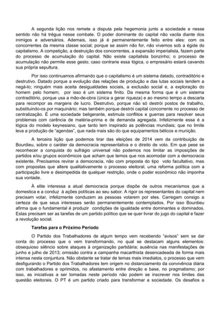 A segunda lição nos remete a disputa pela hegemonia junto a sociedade e nesse
sentido não há trégua nesse combate. O poder dominante do capital não vacila diante dos
inimigos e adversários. Ademais, isso já é permanentemente feito entre eles: com os
concorrentes da mesma classe social; porque se assim não for, não vivemos sob a égide do
capitalismo. A competição, a destruição dos concorrentes, a expansão imperialista, fazem parte
do processo de acumulação do capital. Não existe capitalista bonzinho; o processo de
acumulação não permite esse gesto; caso contrarie essa lógica, o empresário estará cavando
sua própria sepultura.
Por isso continuamos afirmando que o capitalismo é um sistema datado, contraditório e
destrutivo. Datado porque a evolução das relações de produção e das lutas sociais tendem a
negá-lo; ninguém mais aceita desigualdades sociais, a exclusão social e, a exploração do
homem pelo homem; por isso é um sistema finito. Da mesma forma que é um sistema
contraditório, porque usa a mão-de-obra (única a gerar riqueza) e ao mesmo tempo a descarta
para recompor as margens de lucro. Destrutivo, porque não só destrói postos de trabalho,
substituindo-os por maquinário; mas também porque destrói capital concorrente no processo de
centralização. É uma sociedade beligerante, estimula conflitos e guerras para resolver seus
problemas com carência de matéria-prima e de demanda agregada. Infelizmente essa é a
lógica do modelo keynesiano, que tanto tem inspirado as potências mundiais; que no limite
leva a produção de “agendas”, que nada mais são do que equipamentos bélicos e munição.
A terceira lição que podemos tirar das eleições de 2014 vem da contribuição de
Bourdieu, sobre o caráter da democracia representativa e o direito de voto. Em que pese se
reconhecer a conquista do sufrágio universal não podemos nos limitar as imposições de
partidos e/ou grupos econômicos que acham que temos que nos acomodar com a democracia
existente. Precisamos revirar a democracia, não com proposta do tipo voto facultativo, mas
com propostas que altere qualitativamente o processo eleitoral, uma reforma política com a
participação livre e desimpedida de qualquer restrição, onde o poder econômico não imponha
sua vontade.
À elite interessa a atual democracia porque dispõe de outros mecanismos que a
domestica e a conduz à ações políticas ao seu sabor. A rigor os representantes do capital nem
precisam votar, infelizmente conduzem as pessoas votarem por eles. Carregam consigo a
certeza de que seus interesses serão permanentemente contemplados. Por isso Bourdieu
afirma que o fundamental é produzir condições de igualdade entre dominantes e dominados.
Estas precisam ser as tarefas de um partido político que se quer livrar do jugo do capital e fazer
a revolução social.
Tarefas para o Próximo Período
O Partido dos Trabalhadores de algum tempo vem recebendo “avisos” sem se dar
conta do processo que o vem transformando, no qual se destacam alguns elementos:
obsequioso silêncio sobre ataques à organização partidária; ausência nas manifestações de
junho e julho de 2013; omissão contra a campanha macarthista desencadeada de forma mais
intensa nesta conjuntura. Não obstante se tratar de temas mais imediatos, o processo que vem
desfigurando o Partido dos Trabalhadores tem origem no distanciamento da convivência diária
com trabalhadores e oprimidos, no afastamento entre direção e base, no pragmatismo; por
isso, as iniciativas a ser tomadas neste período não podem se inscrever nos limites das
questão eleitorais. O PT é um partido criado para transformar a sociedade. Os desafios a
 