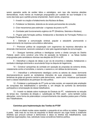 serem operados serão de caráter tático e estratégico, sem isso não teremos eleições
democráticas, muito menos as mudanças propugnadas por ocasião de sua fundação e no
curso das lutas que o partido precisa empreender. Assim sendo, propomos:
1 - Investir na criação e fortalecimento dos Núcleos de Base;
2 - Fortalecer os Setoriais, dotando-os de canais permanentes de consulta;
3 - Criar mecanismos para estimular o ingresso de jovens no PT;
4 - Combater pelo funcionamento orgânico do PT (Diretórios, Setoriais e Núcleos);
5 - Pugnar pela formação política, fortalecendo a Secretaria de Formação Política e a
Fundação Perseu Abramo
6 - Estimular a comunicação sindical, popular e estudantil; promovendo o
desenvolvimento da imprensa comunitária e alternativa;
7 - Promover política de cooperação com organismos da imprensa alternativa de
dimensão internacional, nacional e estadual e; lutar pela regulamentação da comunicação;
8 – Soerguer barreiras políticas e ideológicas contra a direita corrupta do Distrito
Federal, assim como construir uma linha de oposição às fantasias e as falsas ilusões
propugnadas pela candidatura vitoriosa nas eleições de 2014 no DF;
9 - Intensificar a disputa de ideias e por via de encontros e debates, fortalecendo o
combate à ideologia dominante e acumulando força na disputa de hegemonia;
10 – Construir campanhas de combate em oposição às propostas da extrema direita,
notadamente contra a homofobia, o racismo, o sexismo e; em defesa da democracia;
11 – Intensificar o enfrentamento ideológico contra os setores da classe dominante
desmascarando-os quanto as verdadeiras intenções de suas propostas - combatendo
tentativas de golpe ao governo central e pela democracia, assim como iniciativas que buscam
banir a classe trabalhadora de participar da vida política;
12 - Fortalecer a participação do PT junto as lutas sociais, em especial pela ampliação
de conquistas dos trabalhadores e oprimidos e, em direção do aumento da democracia
participativa e emancipação da classe trabalhadora;
13 - Investir no debate sobre mudanças do Estatuto do PT, notadamente na redução
de tempo dos mandatos de direção e substituição do PED; assim como também outras
alterações como forma de potencializar o encaminhamento dos desafios postos para o Partido
dos Trabalhadores.
Caminhos para Implementação das Tarefas do PT/DF
Existe um ditado muitas vezes repetido: a esquerda só se unifica na cadeia. Exageros
à parte, está mais do na hora da esquerda no Brasil assumir seu lugar frente à avalanche
direitista que procura sufocar a democracia e ataca os direitos dos trabalhadores, suas
legítimas organizações; mas, sobretudo nossa consciência histórico-política.
 
