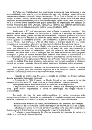 O Partido dos Trabalhadores tem importância fundamental nesta conjuntura e uma
responsabilidade muito grande com os destinos do país. Não obstante, alguns dirigentes
parecem desconhecer a dimensão dos problemas que o PT e o Brasil enfrentam; os riscos que
a nação brasileira corre e o distanciamento preocupante que impuseram entre direção e a base
do partido; assim como também junto à consideradas organizações sociais. Mais do que isso, o
PT e o Governo Dilma desempenham papel estratégico na organização em oposição ao
domínio imperialista, tais como UNASUL, MERCOSUL e BRICS, que poderiam ser colocada a
perder caso a direita obtivesse sucesso eleitoral nessas eleições de 2014.
Infelizmente o PT está desorganizado para enfrentar a presente conjuntura. Não
podemos deixar de reconhecer que avançamos e cumprimos a estratégia de chegar ao
governo central; eleger grande bancada de parlamentares; conquistar governos estaduais e
municipais. Para isso a estrutura do partido foi sendo alterada com vista às eleições e sua
política ajustada ao calendário eleitoral. Em contrapartida, o partido reduziu seu grau de
coesão interna, sua expressão junto as lutas sociais e avançou pouco em seu projeto
estratégico na construção de alternativa ao sistema contraditório e destrutivo ora vigente.
Não parece, mas foi feita uma inflexão muito grande no rumo de sua construção, de
forma que chegamos a uma inorganicidade a tal ponto de estar comprometendo o
desenvolvimento de ações tão necessárias para nos guarnecer dos ataques que vimos
sofrendo. De outra parte, o recuo ideológico tem nos feito distanciar do nosso programa
estratégico, a ponto de nossas manifestações estarem mais afeitas à sobrevivência e a
consertação social, do que ao enfrentamento do domínio explorador do sistema dominante.
O programa acima apresentado: “Tarefas para o Próximo Período” precisa ser discutido
e posto em prática. Para tanto propomos dois grandes movimentos, paralelos e integrados
entre si: por um lado, reparação interna do partido e por outro, de disputa junto a sociedade.
Para retomar o caminho capaz de criar instrumentos de estímulo à coesão e à unidade
partidária, pugnando pelo funcionamento orgânico de suas instâncias (Núcleo, Setoriais,
Diretórios, Encontros) e eliminando a distância entre base e direção:
- Redução de quatro para três anos a duração do mandato da direção partidária
(Zonais, Municipais, Estaduais e Nacional);
- Substituição do PED (Processo de Eleição Direta) por um programa de escolha
congressual da direção do PT, propiciando organização, debates, disputas e sínteses;
- Obrigatoriedade de reuniões ordinárias em todas as instâncias partidária;
- Regularização financeira da cotização ao PT: isenção aos desempregados; um por
cento para filiados regularizados e; tabela de contribuição aos cargos eletivos e
comissionados.
Do ponto de vista da ação político-ideológica do partido precisamos estar
permanentemente fazendo formação, acompanhando e intervindo na conjuntura, divulgando
decisões; preparando e municiando as instâncias partidária e o conjunto da militância;
- Formação aos militantes do partido, atividade mensal para Secretaria de Formação;
- Realização de encontros dos setoriais com objetivo de definir suas linhas de atuação;
- Articulação de amplo movimento por reforma política junto aos setores organizados
da sociedade civil (trabalhadores, movimento popular, movimento estudantil);
- Produção e encaminhamento de informes semanais às instâncias do partido e à
militância e; publicização de suas decisões.
 