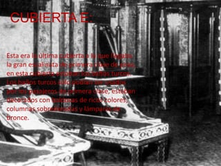 CUBIERTA E:

Esta era la última cubierta a la que llegaba
la gran escalinata de primera clase de proa,
en esta cubierta estaban los baños turcos.
Los baños turcos sólo podían ser usados
por los pasajeros de primera clase, estaban
decorados con baldosas de ricos colores,
columnas sobredoradas y lámparas de
bronce.
 