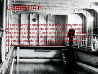 CUBIERTA F:

En esta cubierta se encontraban la piscina, el comedor de
tercera clase y la sala general de tercera clase. La piscina era
una novedad tanto en el Titanic como en el Olympic, y solo la
podían usar los pasajeros de primera clase. Situado en medio
del barco, el comedor de tercera clase era en realidad dos
salones divididos por un mamparo estanco.
 