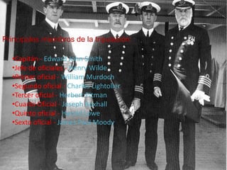 Principales miembros de la tripulación:

  •Capitán - Edward John Smith
  •Jefe de oficiales - Henry Wilde
  •Primer oficial - William Murdoch
  •Segundo oficial - Charles Lightoller
  •Tercer oficial - Herbert Pitman
  •Cuarto Oficial - Joseph Boxhall
  •Quinto oficial - Harold Lowe
  •Sexto oficial - James Paul Moody
 