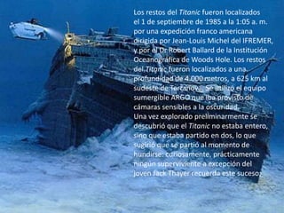 Los restos del Titanic fueron localizados
el 1 de septiembre de 1985 a la 1:05 a. m.
por una expedición franco americana
dirigida por Jean-Louis Michel del IFREMER,
y por el Dr Robert Ballard de la Institución
Oceanográfica de Woods Hole. Los restos
del Titanic fueron localizados a una
profundidad de 4.000 metros, a 625 km al
sudeste de Terranova. Se utilizó el equipo
sumergible ARGO que iba provisto de
cámaras sensibles a la oscuridad.
Una vez explorado preliminarmente se
descubrió que el Titanic no estaba entero,
sino que estaba partido en dos, lo que
sugirió que se partió al momento de
hundirse: curiosamente, prácticamente
ningún superviviente a excepción del
joven Jack Thayer recuerda este suceso;
 