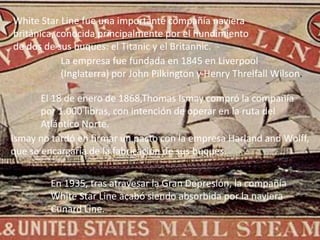 White Star Line fue una importante compañía naviera
británica, conocida principalmente por el hundimiento
de dos de sus buques: el Titanic y el Britannic.
            La empresa fue fundada en 1845 en Liverpool
            (Inglaterra) por John Pilkington y Henry Threlfall Wilson.

       El 18 de enero de 1868,Thomas Ismay compró la compañía
       por 1.000 libras, con intención de operar en la ruta del
       Atlántico Norte.
Ismay no tardó en firmar un pacto con la empresa Harland and Wolff,
que se encargaría de la fabricación de sus buques.


         En 1935, tras atravesar la Gran Depresión, la compañía
         White Star Line acabó siendo absorbida por la naviera
         Cunard Line.
 