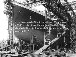La construcción del Titanic comenzó el 31 de marzo
de 1909 en el astillero Harland and Wolff de Belfast
(Irlanda del Norte) y finalizó al año siguiente, el 31 de
marzo de 1910.
 