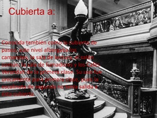 Cubierta a:


Conocida también como la cubierta de
paseo, este nivel albergaba los
camarotes, la sala de lectura, el salón
común, la sala de fumadores y los Cafés
Verandah de la primera clase. Su uso fue
únicamente para primera clase, pues la
escalinata de segunda no tenía salida a
ésta cubierta.
 