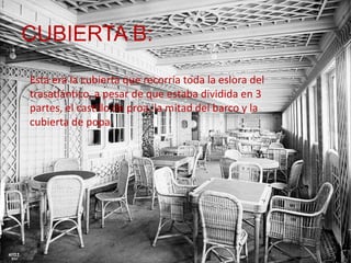 CUBIERTA B:
Esta era la cubierta que recorría toda la eslora del
trasatlántico, a pesar de que estaba dividida en 3
partes, el castillo de proa, la mitad del barco y la
cubierta de popa.
 