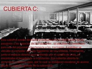 CUBIERTA C:




Esta cubierta estaba dedicada principalmente al alojamiento de los
pasajeros y los espacios de la tripulación . se ubicaban 2 comedores
para uso del personal le pertenecía a los marineros. A estribor se
ubicaba el comedor para los fogoneros de las calderas. Finalmente,
junto al espacio abierto descendiendo por el castillo de proa, se
encontraba el hospital de la tripulación. Esa cubierta abierta le
pertenecía a tercera clase, por lo cual se instalaron escaleras de acceso
desde su espacio cerrado de la cubierta D.
 