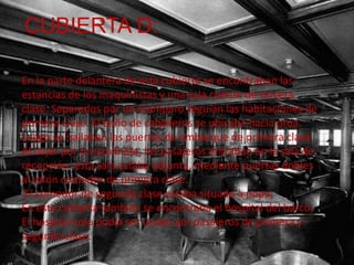 CUBIERTA D:

En la parte delantera de esta cubierta se encontraban las
estancias de los maquinistas y una sala común de tercera
clase. Separados por un mamparo seguían las habitaciones de
primera clase. El baño de caballeros se ubicaba hacia proa.
Luego se hallaban las puertas de embarque de primera clase.
Al bajar por la escalinata, los pasajeros entraban en la sala de
recepción, esta sala estaba adjunta, mediante puertas dobles
al salón comedor de primera clase.
 El comedor de segunda clase estaba situado a popa,
En esta cubierta también se encontraba el hospital del barco,
El hospital solo podía ser usado por pasajeros de primera y
segunda clase.
 