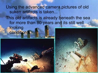 Using the advanced camera,pictures of old suken artifacts is taken...  This old artifacts is already beneath the sea for more than 80 years and its still well looking  condition....  