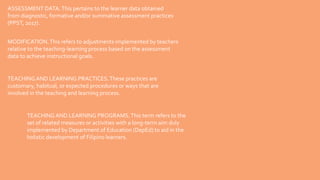 ASSESSMENT DATA.This pertains to the learner data obtained
from diagnostic, formative and/or summative assessment practices
(PPST, 2017).
MODIFICATION.This refers to adjustments implemented by teachers
relative to the teaching-learning process based on the assessment
data to achieve instructional goals.
TEACHING AND LEARNING PRACTICES.These practices are
customary, habitual, or expected procedures or ways that are
involved in the teaching and learning process.
TEACHING AND LEARNING PROGRAMS.This term refers to the
set of related measures or activities with a long-term aim duly
implemented by Department of Education (DepEd) to aid in the
holistic development of Filipino learners.
 