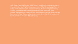 As ProficientTeachers, learning about learners’ knowledge through assessment is
important in the teaching-learning process. Meanwhile, it is equally significant to
reflect on the effectiveness of one’s own teaching. If teachers begin by planning
a lesson around what he or she wants learners to know and be able to do
through development of student learning outcomes, then by reflecting on the gap
between what he or she wants learners to know and how they do on assessments
teachers can learn more about their teaching.
 