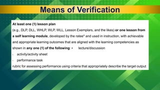 At least one (1) lesson plan
(e.g., DLP, DLL, WHLP, WLP, WLL, Lesson Exemplars, and the likes) or one lesson from
a self learning module, developed by the ratee* and used in instruction, with achievable
and appropriate learning outcomes that are aligned with the learning competencies as
shown in any one (1) of the following: • lecture/discussion
• activity/activity sheet
• performance task
rubric for assessing performance using criteria that appropriately describe the target output
Means of Verification
 