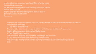 In setting learning outcomes, we should think of active verbs
that would demonstrate
our learners’ knowledge and understanding in terms of specific
actions. With this, it is
helpful to review the different cognitive skills as listed in
Bloom’s/Anderson Krathwohl’s
Taxonomy.
Since learning outcomes are built from the content and performance content standards, we have to
observe these principles:
1.They should be achievable.
They should be set within the range of abilities of the learners (Academic Programmes
Quality & Resources Unit, University of Malta, 2009)
2.They should be appropriate.
They should be targeting relevant skills, knowledge, and attitudes.
3.They should be aligned with the learning competencies.
They should be in congruence with the learning competencies set for the learning area and
level.
 