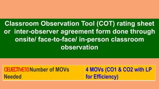 Classroom Observation Tool (COT) rating sheet
or inter-observer agreement form done through
onsite/ face-to-face/ in-person classroom
observation
OBJECTIVE10Number of MOVs
Needed
4 MOVs (CO1 & CO2 with LP
for Efficiency)
 