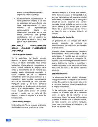 14 REVISTA MEDICA SINERGIA
ATELECTASIA LOBAR - Randy Josué García Argüello
inferior donde más bien tiende a
deprimir el hilio hacia abajo.
• Hiperinsuflación compensatoria: el
tejido pulmonar cercano a un área
de atelectasia se hiperextiende y se
hace hipertransparente. El grado
máximo de hiperaireación
compensatoria ocurre en
atelectasias marcadas, en el que
existe herniación del pulmón
contralateral, con el objetivo de
llenar parte del espacio dejado libre
por un lóbulo atelectásico.
HALLAZGOS RADIOGRAFICOS
SEGUN LOBULOS PULMONARES
AFECTADOS
Lóbulo superior derecho
En la atelectasia del lóbulo superior
derecho, el lóbulo medio hiperexpandido
empuja al lóbulo colapsado hacia arriba,
hacia atrás y hacia adentro, mientras que el
lóbulo inferior derecho lo empuja hacia
arriba y medialmente, de tal manera que,
cuando existe atelectasia completa, el
lóbulo superior se va a encontrar
comprimido contra el ápice pulmonar o el
mediastino; esta medida compensatoria
produce la formación de una opacidad
triangular apical y de base cóncava,
representada por la elevación de la cisura
menor y al desplazamiento tanto de la
cisura mayor como menor en sentido
craneal y medio; por su parte el hilio
derecho se eleva o se pone a la altura del
hilio izquierdo.
Lóbulo medio derecho
En la radiografía PA, se produce un área de
densidad aumentada, que borra el borde
cardiaco derecho o lo hace mal definido,
como consecuencia de la contigüidad de la
aurícula derecha con el segmento medial
atelectásico; no obstante, en la radiografía
lateral se puede observar una sombra
triangular densa, limitada por encima por la
cisura menor y por debajo por la parte
inferior de la cisura mayor, que se retraen
en dirección una a la otra, limitando el
colapso.
Lóbulo superior izquierdo
En presencia de un colapso del lóbulo
superior izquierdo, se produce un
desplazamiento de este lóbulo en dirección
anterosuperior.
El lóbulo inferior, hiperexpandido, desplaza
anteriormente y hacia arriba todo el lóbulo
atelectásico. A medida que se comprime
hacia delante el lóbulo, en la radiografía PA,
aparece una densidad pobremente definida
que se distribuye a nivel de la zona hiliar y
que incluso puede borrar de forma parcial la
estructura del hilio y del borde cardiaco
izquierdo.
Lóbulos inferiores
La atelectasia de los lóbulos inferiores,
radiográficamente se comportan de manera
similar. Generalmente, la porción lateral de
la cisura se desplaza posteriormente hacia
el ángulo costofrénico.
En la radiografía lateral, únicamente se
observa un aumento leve de la densidad
sobre la zona de la columna o un
borramiento ligero del área diafragmática
posterior. A medida que el colapso avanza,
se hace evidente una sombra triangular,
cuya base corresponde al diafragma y el
ápice a la zona de hilio.
 