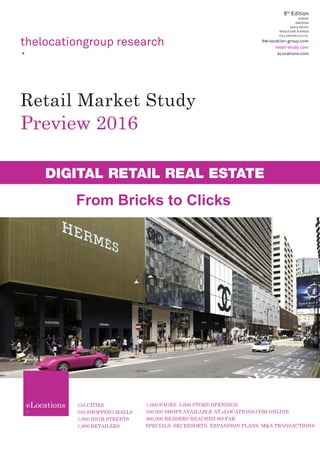 Preview 2016
155 CITIES
550 SHOPPING MALLS
1,000 HIGH STREETS
1,800 RETAILERS
1,000 PAGES, 3,600 STORE OPENINGS
100,000 SHOPS AVAILABLE AT eLOCATIONS.COM ONLINE
300,000 READERS REACHED SO FAR
SPECIALS: SKI RESORTS, EXPANSION PLANS, M&A TRANSACTIONS
8th
Edition
EUROPE
AMERICAS
ASIA & PACIFIC
MIDDLE EAST & AFRICA
FULL EDITION/DIGITAL
the-location-group.com
retail-study.com
eLocations.com
thelocationgroup research
Retail Market Study
DIGITAL RETAIL REAL ESTATE
From Bricks to Clicks
 