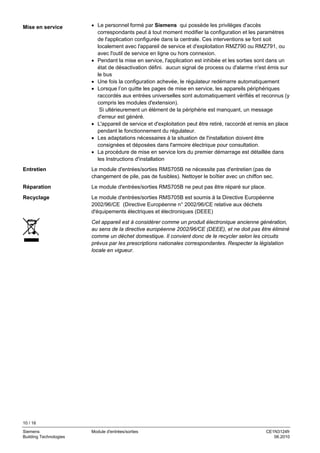 10 / 16
Siemens Module d'entrées/sorties CE1N3124fr
Building Technologies 06.2010
• Le personnel formé par Siemens qui possède les privilèges d'accès
correspondants peut à tout moment modifier la configuration et les paramètres
de l'application configurée dans la centrale. Ces interventions se font soit
localement avec l'appareil de service et d'exploitation RMZ790 ou RMZ791, ou
avec l'outil de service en ligne ou hors connexion.
• Pendant la mise en service, l'application est inhibée et les sorties sont dans un
état de désactivation défini. aucun signal de process ou d'alarme n'est émis sur
le bus
• Une fois la configuration achevée, le régulateur redémarre automatiquement
• Lorsque l’on quitte les pages de mise en service, les appareils périphériques
raccordés aux entrées universelles sont automatiquement vérifiés et reconnus (y
compris les modules d'extension).
Si ultérieurement un élément de la périphérie est manquant, un message
d'erreur est généré.
• L'appareil de service et d'exploitation peut être retiré, raccordé et remis en place
pendant le fonctionnement du régulateur.
• Les adaptations nécessaires à la situation de l'installation doivent être
consignées et déposées dans l'armoire électrique pour consultation.
• La procédure de mise en service lors du premier démarrage est détaillée dans
les Instructions d'installation
Le module d'entrées/sorties RMS705B ne nécessite pas d'entretien (pas de
changement de pile, pas de fusibles). Nettoyer le boîtier avec un chiffon sec.
Le module d'entrées/sorties RMS705B ne peut pas être réparé sur place.
Le module d'entrées/sorties RMS705B est soumis à la Directive Européenne
2002/96/CE (Directive Européenne n° 2002/96/CE relative aux déchets
d'équipements électriques et électroniques (DEEE)
Cet appareil est à considérer comme un produit électronique ancienne génération,
au sens de la directive européenne 2002/96/CE (DEEE), et ne doit pas être éliminé
comme un déchet domestique. Il convient donc de le recycler selon les circuits
prévus par les prescriptions nationales correspondantes. Respecter la législation
locale en vigueur.
Mise en service
Entretien
Réparation
Recyclage
 