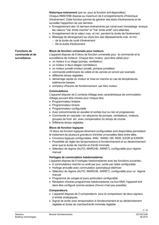 3 / 16
Siemens Module d'entrées/sorties CE1N3124fr
Building Technologies 06.2010
Historique événement (par ex. pour la fonction anti-légionelles)
Chaque RMS705B dispose au maximum de 4 enregistrements d'historique
d'événement. Cette fonction permet de générer des états d'événements et de
surveiller l'apparition de ces derniers.
• Enregistrement des 10 derniers événements par canal avec horodatage lorsque
les valeurs "Val. limite marche" et "Val. limite arrêt" sont atteintes.
• Enregistrement de la valeur max. et min. pendant la durée de l'événement
• Message de dérangement au choix lors des dépassements max. et min.
− de la durée de cycle d'événement
− De la durée d'événement
Blocs de fonction universels pour moteurs
L'appareil dispose de 6 blocs de fonction universels pour la commande et la
surveillance de moteurs. Chaque bloc moteur peut être utilisé pour :
• un moteur à un étage (pompe, ventilateur)
• un moteur à deux étages (ventilateur)
• un moteur jumelé (moteur jumelé, pompes jumelées)
• commande préliminaire de volets et de vannes en amont par exemple.
• différents temps réglables
• démarrage rapide du moteur et mise en marche en cas de températures
extérieures basses
• compteur d'heures de fonctionnement par bloc moteur
Commutations
L'appareil dispose de 2 contacts d'étage avec caractéristique de commutation
d'étage pouvant être choisie pour chaque bloc
• Programmateur linéaire
• Programmateur binaire
• Programmateur configurable
• Avec précommande en escalier et sorties tout ou rien et progressives
• Commande en cascade / en séquence de pompes, ventilateurs, moteurs,
groupes de froid etc. avec compensation du temps de course.
• Différents temps réglables
Blocs de fonction logiques
10 blocs de fonction logiques librement configurables sont disponibles permettant
le traitement de plusieurs grandeurs d'entrée universelles liées entre elles.
• Fonctions logiques configurables: AND, NAND, OR, NOR, EXOR et EXNOR
• Possibilité de régler les temporisations à l'enclenchement et au déclenchement
ainsi que la durée de marche et d'arrêt minimale
• Sélecteur de régime (AUTO, MARCHE, ARRET), configurable pour régime
manuel
Horloges de commutation hebdomadaires
L'appareil dispose de 6 horloges hebdomadaires avec les fonctions suivantes :
• 6 commutations marche ou arrêt par jour, sortie par relais configurable
• Horloge annuelle avec commutation automatique été/hiver
• Sélecteur de régime (AUTO, MARCHE, ARRET), configurable pour un régime
manuel
• Programme de congés et jours particuliers configurable
• Réception d'autres programmes hebdomadaires via bus KNX; l'appareil doit
alors être configuré comme esclave (l'envoi n'est pas possible)
Comparateurs
• L'appareil dispose de 2 comparateurs pour la comparaison de deux signaux
d´entrée analogiques
• Signal de sortie avec temporisation à l'enclenchement et au déclenchement
réglable et durée de marche/d'arrêt minimale réglable
Fonctions de
commande et de
surveillance
 