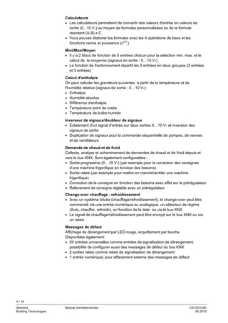 4 / 16
Siemens Module d'entrées/sorties CE1N3124fr
Building Technologies 06.2010
Calculateurs
• Les calculateurs permettent de convertir des valeurs d'entrée en valeurs de
sortie (0...10 V-) au moyen de formules personnalisées ou de la formule
standard (A-B) x C
• Vous pouvez élaborer les formules avec les 4 opérations de base et les
fonctions racine et puissance (n0,5
)
Mini/Maxi/Moyen
• Il y a 2 blocs de fonction de 5 entrées chacun pour la sélection min. max. et le
calcul de la moyenne (signaux en sortie : 0…10 V-)
• La fonction de fractionnement répartit les 5 entrées en deux groupes (2 entrées
et 3 entrées)
Calcul d'enthalpie
On peut calculer les grandeurs suivantes à partir de la température et de
l'humidité relative (signaux de sortie : 0…10 V-):
• Enthalpie
• Humidité absolue
• Différence d'enthalpie
• Température point de rosée
• Température de bulbe humide
Inverseur de signaux/doubleur de signaux
• Eclatement d'un signal d'entrée sur deux sorties 0…10 V- et inversion des
signaux de sortie
• Duplication de signaux pour la commande séquentielle de pompes, de vannes
et de ventilateurs
Demande de chaud et de froid
Collecte, analyse et acheminement de demandes de chaud et de froid depuis et
vers le bus KNX. Sont également configurables :
• Sortie progressive (0…10 V-) (par exemple pour la correction des consignes
d’une machine frigorifique en fonction des besoins)
• Sortie relais (par exemple pour mettre en marche/arrêter une machine
frigorifique)
• Correction de la consigne en fonction des besoins avec effet sur le prérégulateur
• Relèvement de consigne réglable avec un prérégulateur
Change-over chauffage - refroidissement
• Avec un système bitube (chauffage/refroidissement), le change-over peut être
commandé via une entrée numérique ou analogique, un sélecteur de régime
(Auto, chauffer, refroidir), en fonction de la date ou via le bus KNX
• Le signal de chauffage/refroidissement peut être envoyé sur le bus KNX ou via
un relais
Messages de défaut
Affichage de dérangement par LED rouge, acquittement par touche.
Disponibles également:
• 20 entrées universelles comme entrées de signalisation de dérangement;
possibilité de configurer aussi des messages de défaut du bus KNX
• 2 sorties relais comme relais de signalisation de dérangement
• 1 entrée numérique; pour effacement externe des messages de défaut
 