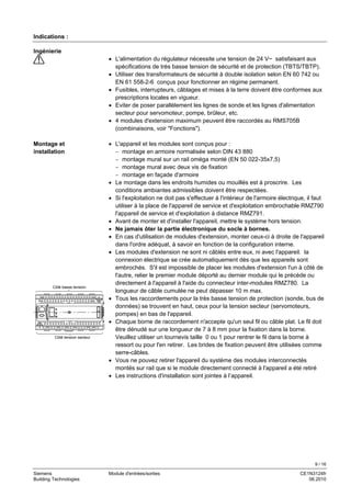 9 / 16
Siemens Module d'entrées/sorties CE1N3124fr
Building Technologies 06.2010
Indications :
• L'alimentation du régulateur nécessite une tension de 24 V~ satisfaisant aux
spécifications de très basse tension de sécurité et de protection (TBTS/TBTP).
• Utiliser des transformateurs de sécurité à double isolation selon EN 60 742 ou
EN 61 558-2-6 conçus pour fonctionner en régime permanent.
• Fusibles, interrupteurs, câblages et mises à la terre doivent être conformes aux
prescriptions locales en vigueur.
• Eviter de poser parallèlement les lignes de sonde et les lignes d'alimentation
secteur pour servomoteur, pompe, brûleur, etc.
• 4 modules d'extension maximum peuvent être raccordés au RMS705B
(combinaisons, voir "Fonctions").
• L'appareil et les modules sont conçus pour :
− montage en armoire normalisée selon DIN 43 880
− montage mural sur un rail oméga monté (EN 50 022-35x7,5)
− montage mural avec deux vis de fixation
− montage en façade d'armoire
• Le montage dans les endroits humides ou mouillés est à proscrire. Les
conditions ambiantes admissibles doivent être respectées.
• Si l'exploitation ne doit pas s'effectuer à l'intérieur de l'armoire électrique, il faut
utiliser à la place de l'appareil de service et d'exploitation embrochable RMZ790
l'appareil de service et d'exploitation à distance RMZ791.
• Avant de monter et d'installer l'appareil, mettre le système hors tension.
• Ne jamais ôter la partie électronique du socle à bornes.
• En cas d'utilisation de modules d'extension, monter ceux-ci à droite de l'appareil
dans l'ordre adéquat, à savoir en fonction de la configuration interne.
• Les modules d'extension ne sont ni câblés entre eux, ni avec l'appareil. la
connexion électrique se crée automatiquement dès que les appareils sont
embrochés. S'il est impossible de placer les modules d'extension l'un à côté de
l'autre, relier le premier module déporté au dernier module qui le précède ou
directement à l'appareil à l'aide du connecteur inter-modules RMZ780. La
longueur de câble cumulée ne peut dépasser 10 m max.
• Tous les raccordements pour la très basse tension de protection (sonde, bus de
données) se trouvent en haut, ceux pour la tension secteur (servomoteurs,
pompes) en bas de l'appareil.
• Chaque borne de raccordement n'accepte qu'un seul fil ou câble plat. Le fil doit
être dénudé sur une longueur de 7 à 8 mm pour la fixation dans la borne.
Veuillez utiliser un tournevis taille 0 ou 1 pour rentrer le fil dans la borne à
ressort ou pour l'en retirer. Les brides de fixation peuvent être utilisées comme
serre-câbles.
• Vous ne pouvez retirer l'appareil du système des modules interconnectés
montés sur rail que si le module directement connecté à l'appareil a été retiré
• Les instructions d'installation sont jointes à l’appareil.
Ingénierie
Montage et
installation
3123Z04de
Côté basse tension
Côté tension secteur
 