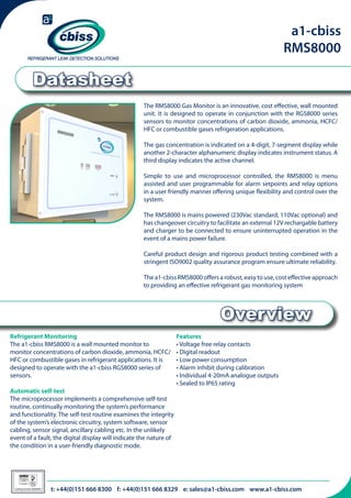 a1-cbiss
RMS8000

Datasheet
The RMS8000 Gas Monitor is an innovative, cost effective, wall mounted
unit. It is designed to operate in conjunction with the RGS8000 series
sensors to monitor concentrations of carbon dioxide, ammonia, HCFC/
HFC or combustible gases refrigeration applications.
The gas concentration is indicated on a 4-digit, 7-segment display while
another 2-character alphanumeric display indicates instrument status. A
third display indicates the active channel.
Simple to use and microprocessor controlled, the RMS8000 is menu
assisted and user programmable for alarm setpoints and relay options
in a user friendly manner offering unique flexibility and control over the
system.
The RMS8000 is mains powered (230Vac standard, 110Vac optional) and
has changeover circuitry to facilitate an external 12V rechargable battery
and charger to be connected to ensure uninterrupted operation in the
event of a mains power failure.
Careful product design and rigorous product testing combined with a
stringent ISO9002 quality assurance program ensure ultimate reliability.
The a1-cbiss RMS8000 offers a robust, easy to use, cost effective approach
to providing an effective refrigerant gas monitoring system

Overview
Refrigerant Monitoring
The a1-cbiss RMS8000 is a wall mounted monitor to
monitor concentrations of carbon dioxide, ammonia, HCFC/
HFC or combustible gases in refrigerant applications. It is
designed to operate with the a1-cbiss RGS8000 series of
sensors.
Automatic self-test
The microprocessor implements a comprehensive self-test
routine, continually monitoring the system’s performance
and functionality. The self-test routine examines the integrity
of the system’s electronic circuitry, system software, sensor
cabling, sensor signal, ancillary cabling etc. In the unlikely
event of a fault, the digital display will indicate the nature of
the condition in a user-friendly diagnostic mode.

026

Certificate Number 996QM8001

Features
• Voltage free relay contacts
• Digital readout
• Low power consumption
• Alarm inhibit during calibration
• Individual 4-20mA analogue outputs
• Sealed to IP65 rating

t: +44(0)151 666 8300 f: +44(0)151 666 8329 e: sales@a1-cbiss.com www.a1-cbiss.com

 