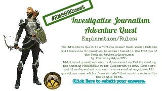 #RMS8RQuest
Explanation/Rules:
The Adventure Quest is a “Trivia Game.” Each week students
will have one (1) question to answer based on the Article of
the Week on ActivelyLearn.com
by Thursday @4pm EST.
Additional questions can be discovered on Twitter using
the hashtag #RMS8RQuest for Classcraft points. These are
not time dependent and can be answered at any time. All
questions come with a “secret code” that must be entered to
the Google Form.
Click Here to submit your answers.
Investigative Journalism
Adventure Quest
 