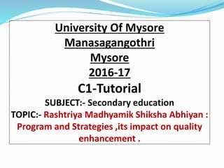 University Of Mysore
Manasagangothri
Mysore
2016-17
C1-Tutorial
SUBJECT:- Secondary education
TOPIC:- Rashtriya Madhyamik Shiksha Abhiyan :
Program and Strategies ,its impact on quality
enhancement .
 